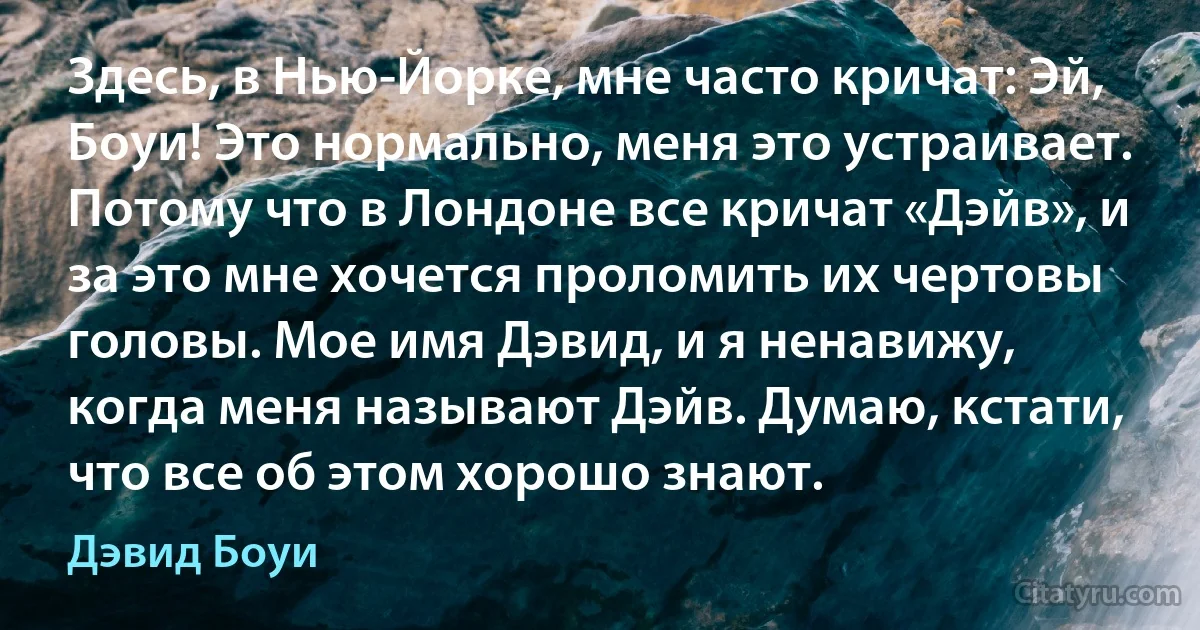 Здесь, в Нью-Йорке, мне часто кричат: Эй, Боуи! Это нормально, меня это устраивает. Потому что в Лондоне все кричат «Дэйв», и за это мне хочется проломить их чертовы головы. Мое имя Дэвид, и я ненавижу, когда меня называют Дэйв. Думаю, кстати, что все об этом хорошо знают. (Дэвид Боуи)