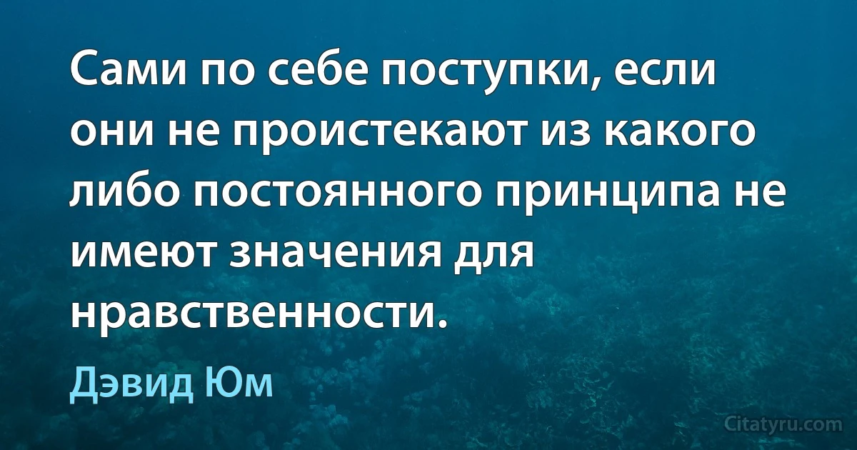 Сами по себе поступки, если они не проистекают из какого либо постоянного принципа не имеют значения для нравственности. (Дэвид Юм)