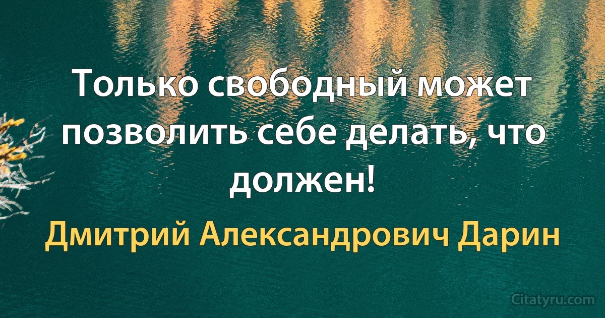 Только свободный может позволить себе делать, что должен! (Дмитрий Александрович Дарин)