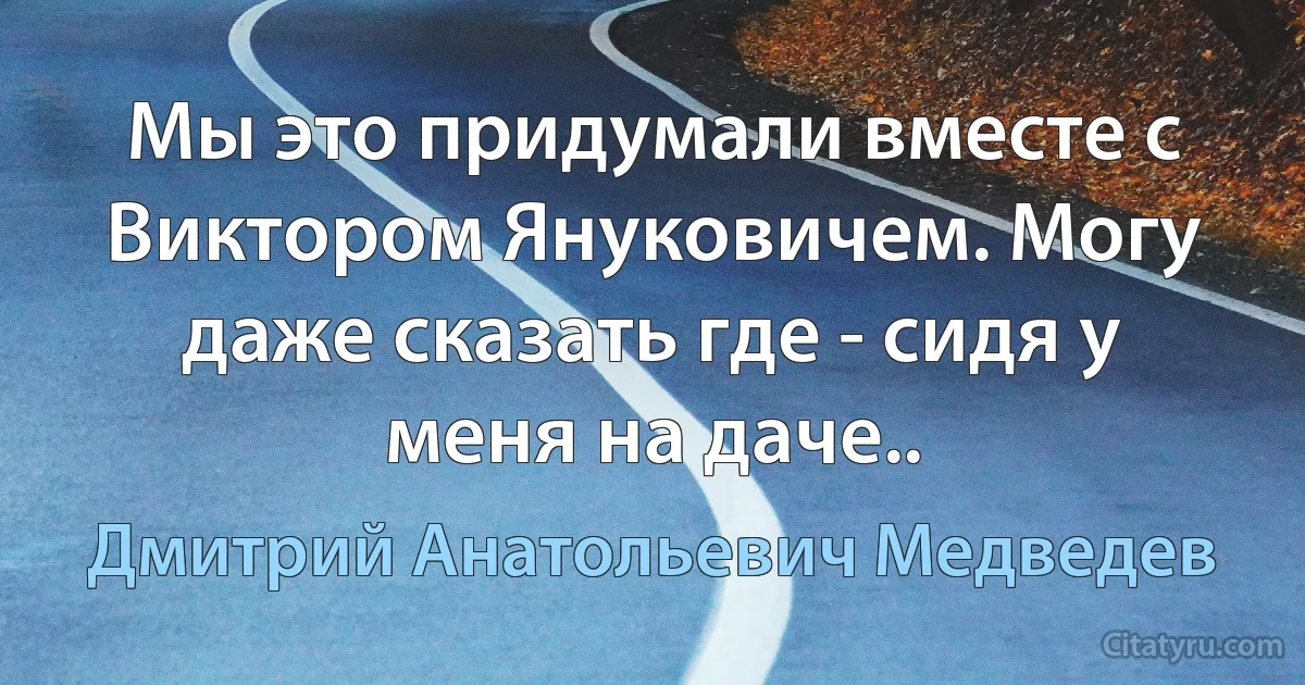 Мы это придумали вместе с Виктором Януковичем. Могу даже сказать где - сидя у меня на даче.. (Дмитрий Анатольевич Медведев)