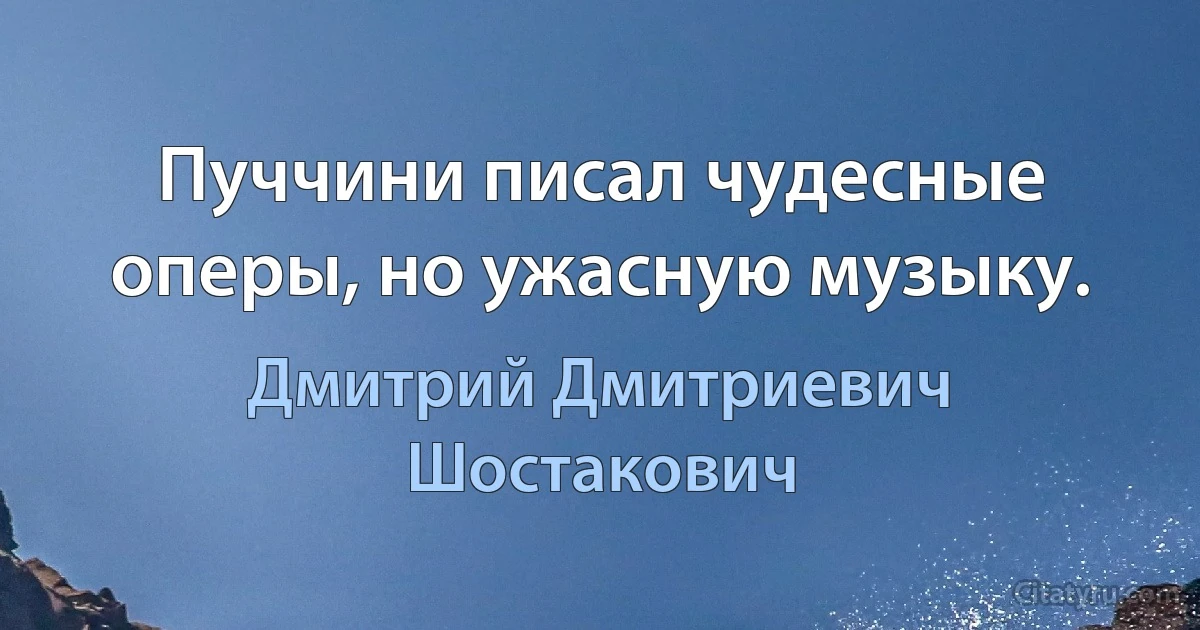 Пуччини писал чудесные оперы, но ужасную музыку. (Дмитрий Дмитриевич Шостакович)