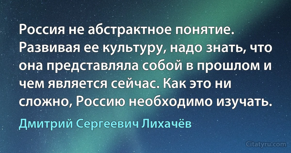 Россия не абстрактное понятие. Развивая ее культуру, надо знать, что она представляла собой в прошлом и чем является сейчас. Как это ни сложно, Россию необходимо изучать. (Дмитрий Сергеевич Лихачёв)