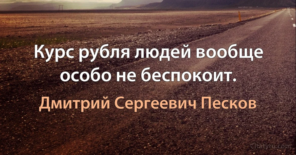 Курс рубля людей вообще особо не беспокоит. (Дмитрий Сергеевич Песков)