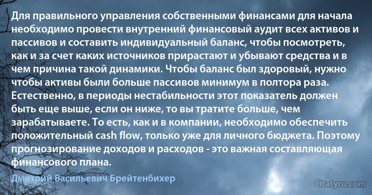 Для правильного управления собственными финансами для начала необходимо провести внутренний финансовый аудит всех активов и пассивов и составить индивидуальный баланс, чтобы посмотреть, как и за счет каких источников прирастают и убывают средства и в чем причина такой динамики. Чтобы баланс был здоровый, нужно чтобы активы были больше пассивов минимум в полтора раза. Естественно, в периоды нестабильности этот показатель должен быть еще выше, если он ниже, то вы тратите больше, чем зарабатываете. То есть, как и в компании, необходимо обеспечить положительный cash flow, только уже для личного бюджета. Поэтому прогнозирование доходов и расходов - это важная составляющая финансового плана. (Дмитрий Васильевич Брейтенбихер)