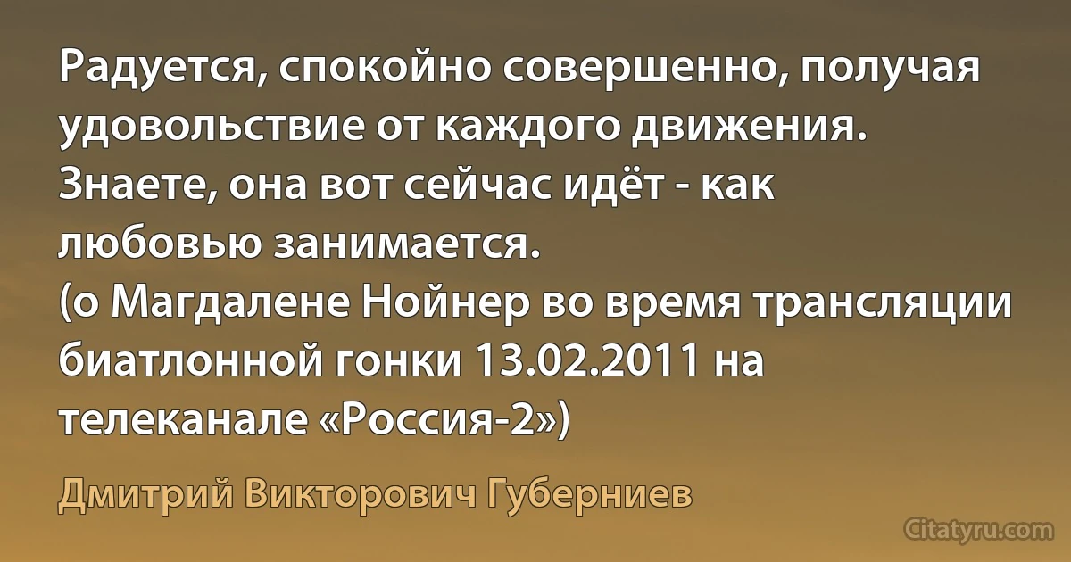 Радуется, спокойно совершенно, получая удовольствие от каждого движения. Знаете, она вот сейчас идёт - как любовью занимается.
(о Магдалене Нойнер во время трансляции биатлонной гонки 13.02.2011 на телеканале «Россия-2») (Дмитрий Викторович Губерниев)