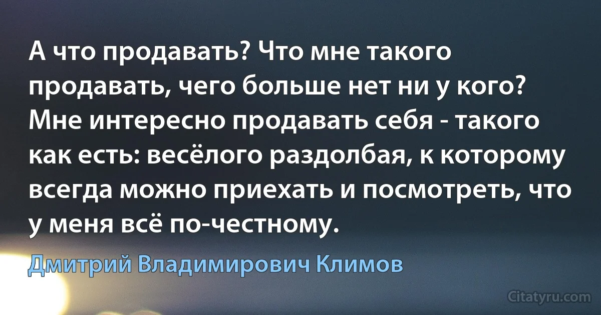 А что продавать? Что мне такого продавать, чего больше нет ни у кого? Мне интересно продавать себя - такого как есть: весёлого раздолбая, к которому всегда можно приехать и посмотреть, что у меня всё по-честному. (Дмитрий Владимирович Климов)