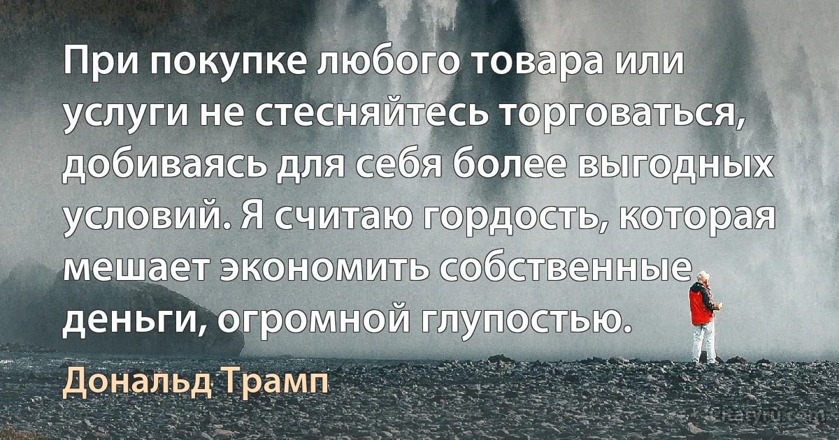 При покупке любого товара или услуги не стесняйтесь торговаться, добиваясь для себя более выгодных условий. Я считаю гордость, которая мешает экономить собственные деньги, огромной глупостью. (Дональд Трамп)