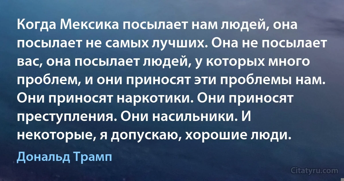 Когда Мексика посылает нам людей, она посылает не самых лучших. Она не посылает вас, она посылает людей, у которых много проблем, и они приносят эти проблемы нам. Они приносят наркотики. Они приносят преступления. Они насильники. И некоторые, я допускаю, хорошие люди. (Дональд Трамп)