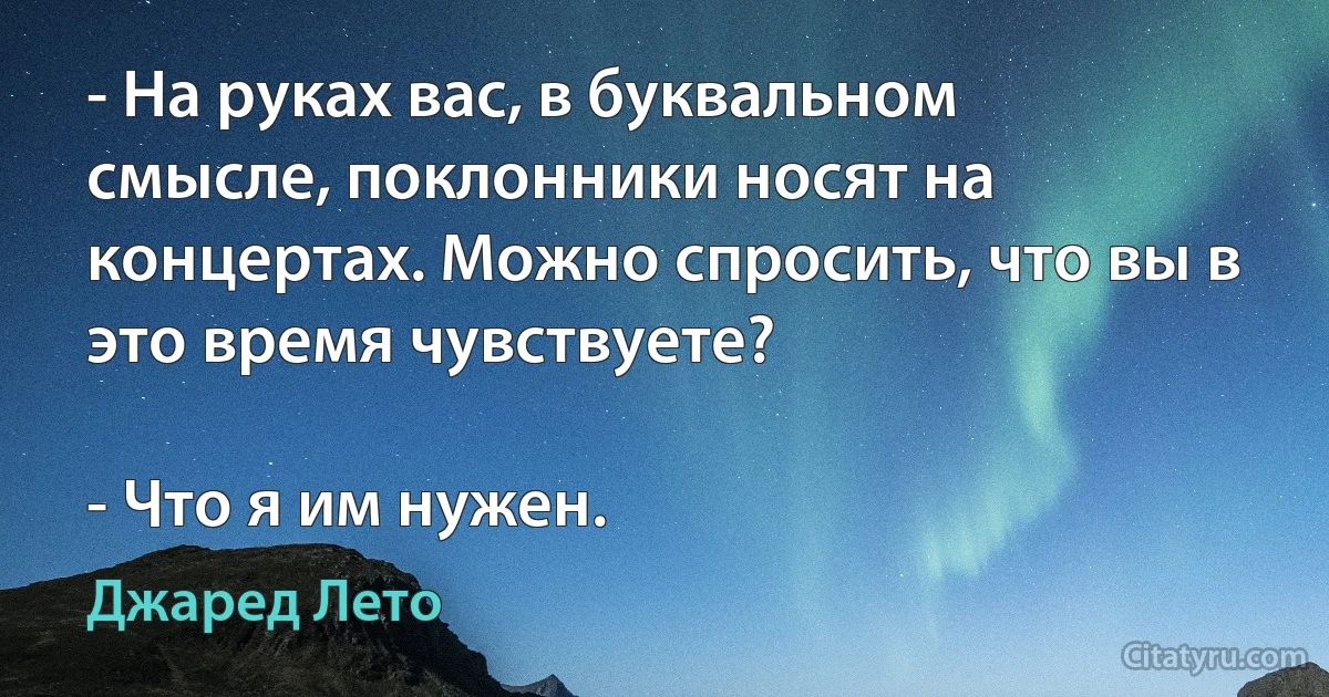 - На руках вас, в буквальном смысле, поклонники носят на концертах. Можно спросить, что вы в это время чувствуете?

- Что я им нужен. (Джаред Лето)