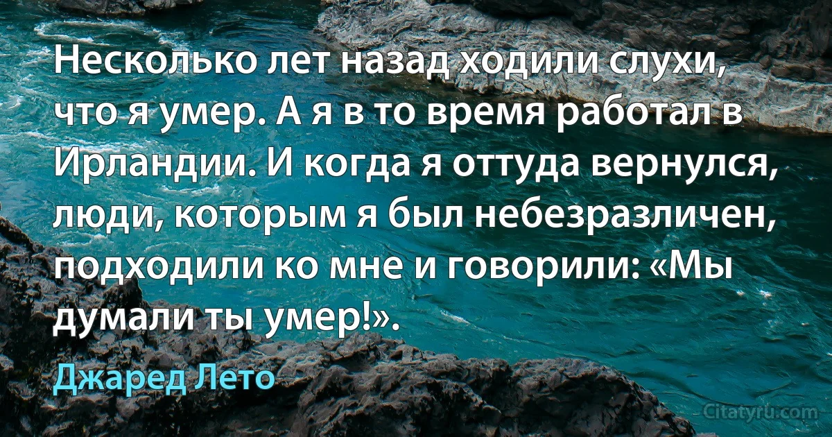 Несколько лет назад ходили слухи, что я умер. А я в то время работал в Ирландии. И когда я оттуда вернулся, люди, которым я был небезразличен, подходили ко мне и говорили: «Мы думали ты умер!». (Джаред Лето)