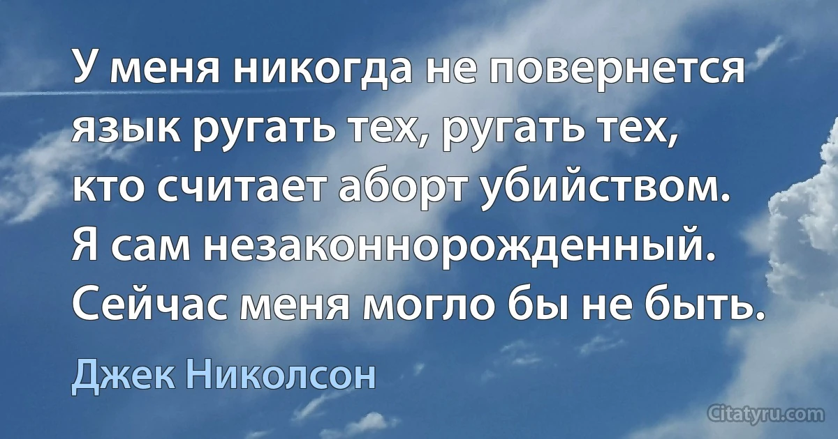 У меня никогда не повернется язык ругать тех, ругать тех, кто считает аборт убийством. Я сам незаконнорожденный. Сейчас меня могло бы не быть. (Джек Николсон)