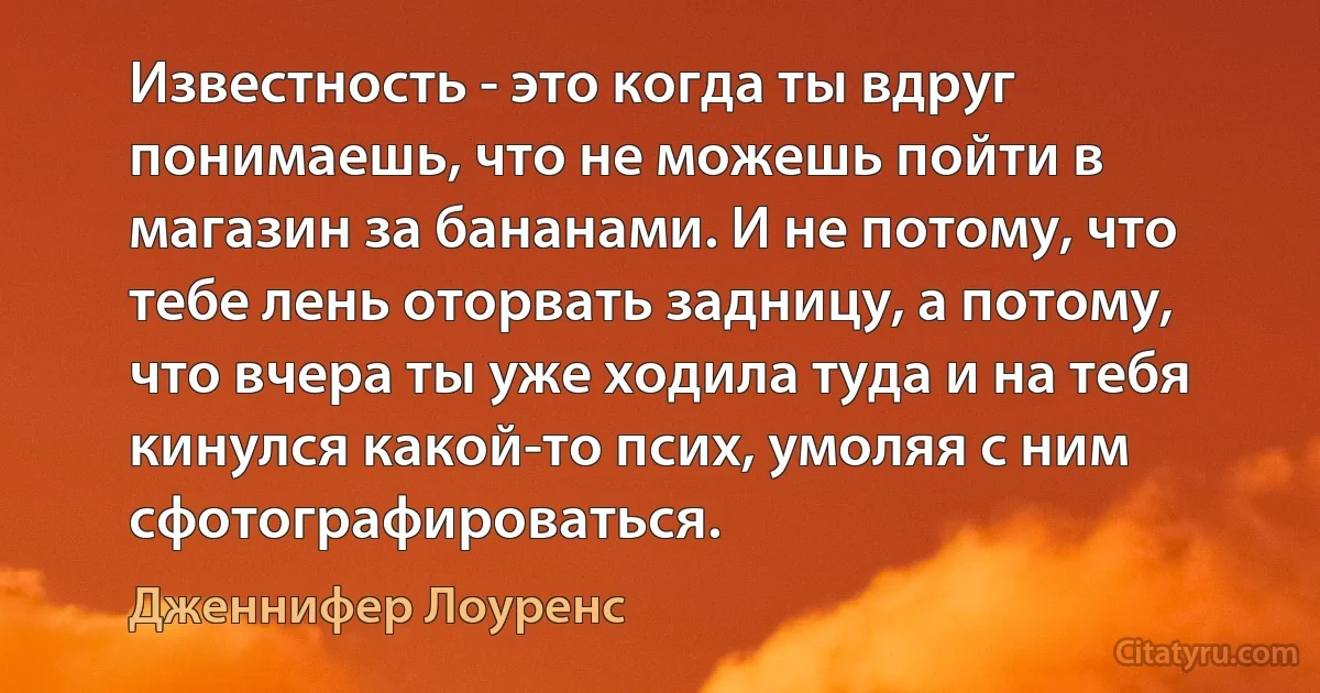 Известность - это когда ты вдруг понимаешь, что не можешь пойти в магазин за бананами. И не потому, что тебе лень оторвать задницу, а потому, что вчера ты уже ходила туда и на тебя кинулся какой-то псих, умоляя с ним сфотографироваться. (Дженнифер Лоуренс)