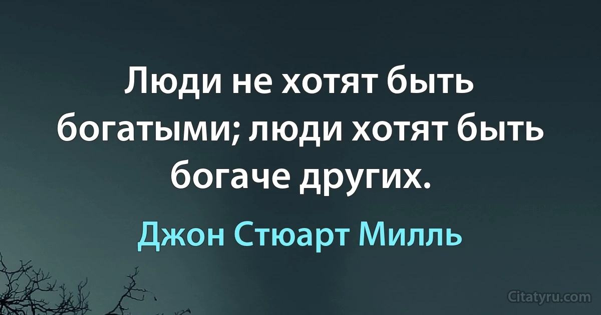 Люди не хотят быть богатыми; люди хотят быть богаче других. (Джон Стюарт Милль)