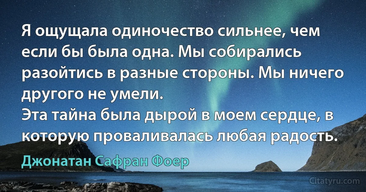 Я ощущала одиночество сильнее, чем если бы была одна. Мы собирались разойтись в разные стороны. Мы ничего другого не умели.
Эта тайна была дырой в моем сердце, в которую проваливалась любая радость. (Джонатан Сафран Фоер)