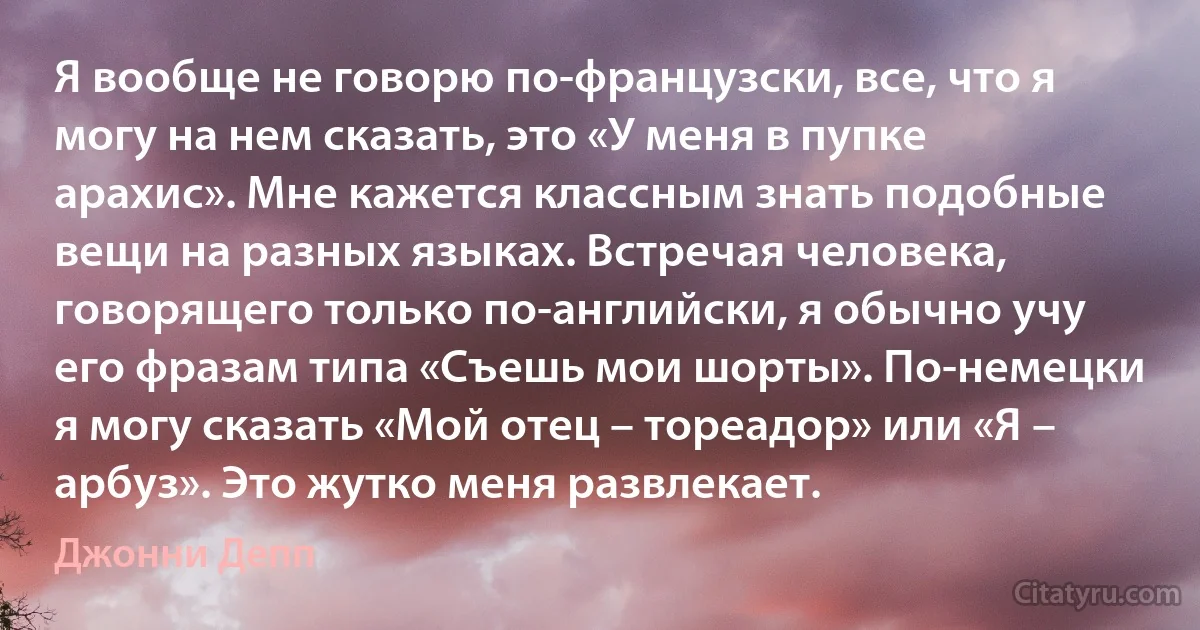 Я вообще не говорю по-французски, все, что я могу на нем сказать, это «У меня в пупке арахис». Мне кажется классным знать подобные вещи на разных языках. Встречая человека, говорящего только по-английски, я обычно учу его фразам типа «Съешь мои шорты». По-немецки я могу сказать «Мой отец – тореадор» или «Я – арбуз». Это жутко меня развлекает. (Джонни Депп)