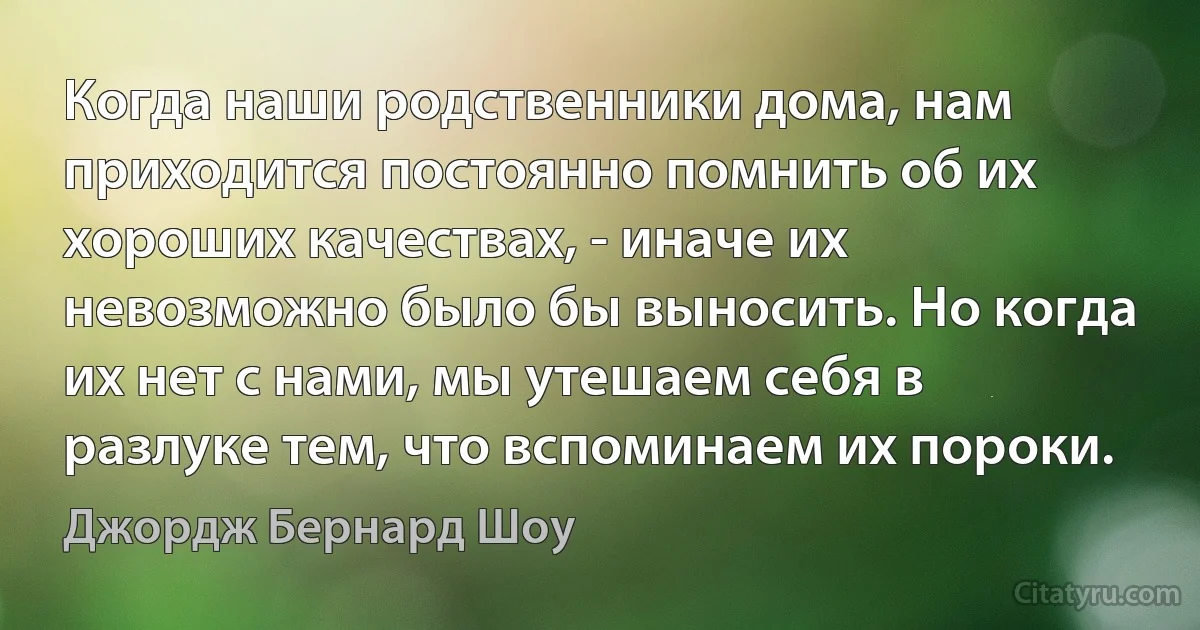 Когда наши родственники дома, нам приходится постоянно помнить об их хороших качествах, - иначе их невозможно было бы выносить. Но когда их нет с нами, мы утешаем себя в разлуке тем, что вспоминаем их пороки. (Джордж Бернард Шоу)