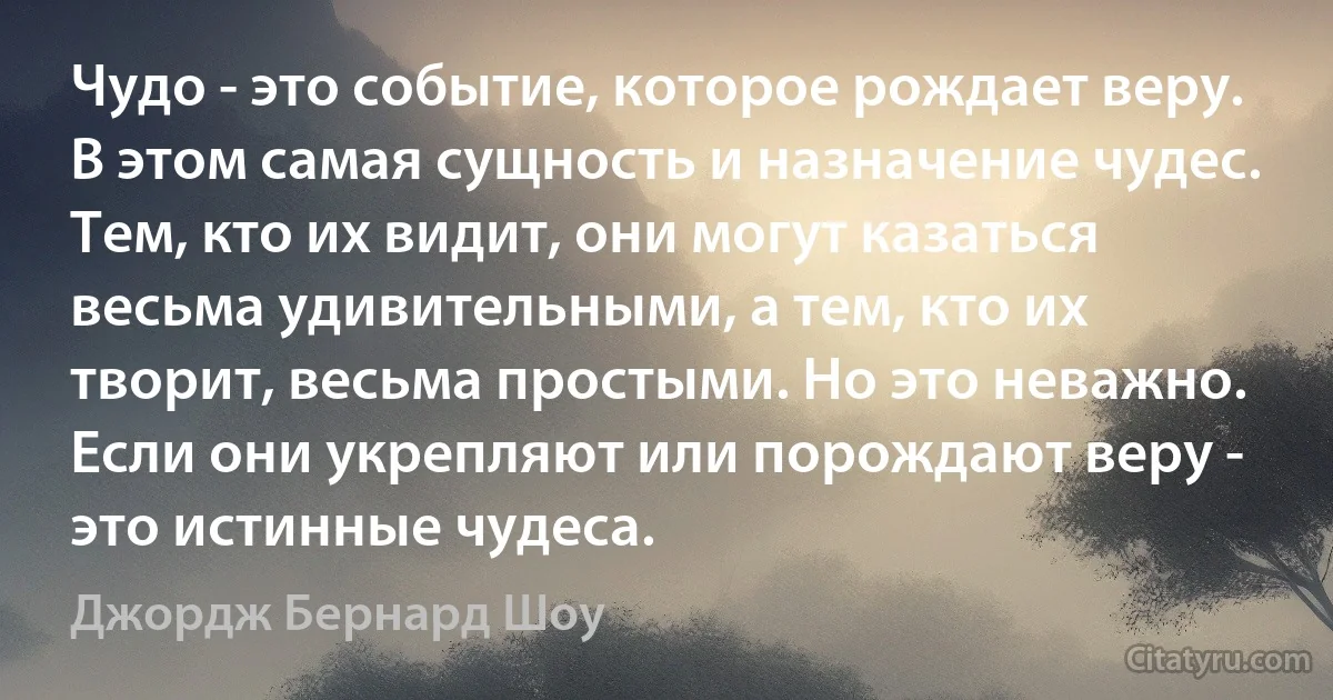 Чудо - это событие, которое рождает веру. В этом самая сущность и назначение чудес. Тем, кто их видит, они могут казаться весьма удивительными, а тем, кто их творит, весьма простыми. Но это неважно. Если они укрепляют или порождают веру - это истинные чудеса. (Джордж Бернард Шоу)