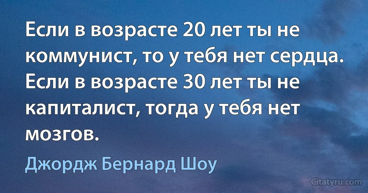 Если в возрасте 20 лет ты не коммунист, то у тебя нет сердца. Если в возрасте 30 лет ты не капиталист, тогда у тебя нет мозгов. (Джордж Бернард Шоу)