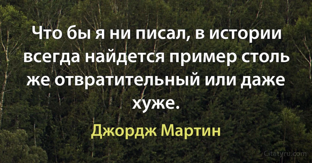 Что бы я ни писал, в истории всегда найдется пример столь же отвратительный или даже хуже. (Джордж Мартин)