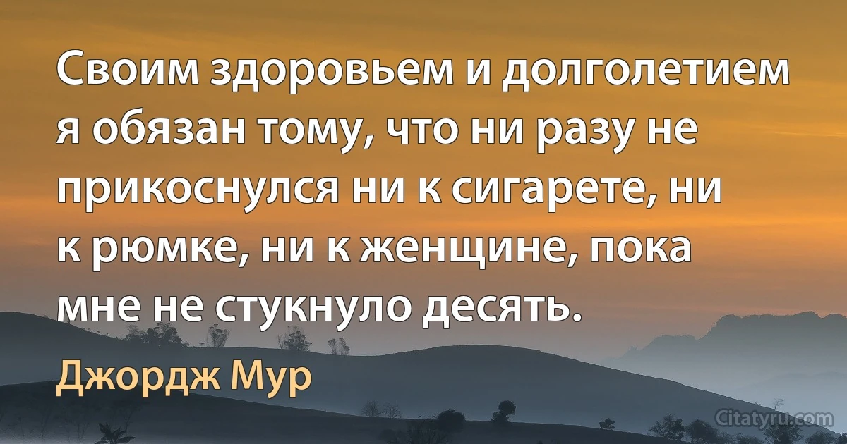 Своим здоровьем и долголетием я обязан тому, что ни разу не прикоснулся ни к сигарете, ни к рюмке, ни к женщине, пока мне не стукнуло десять. (Джордж Мур)