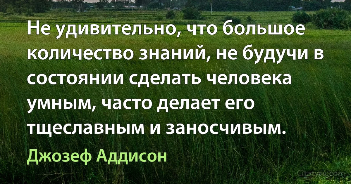 Не удивительно, что большое количество знаний, не будучи в состоянии сделать человека умным, часто делает его тщеславным и заносчивым. (Джозеф Аддисон)