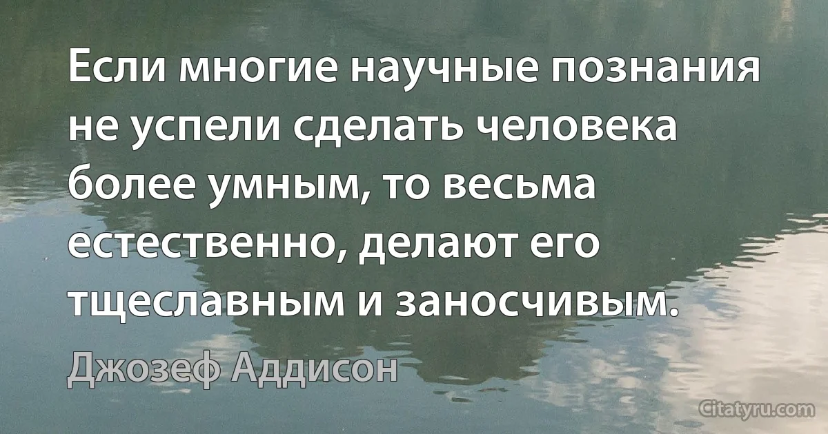 Если многие научные познания не успели сделать человека более умным, то весьма естественно, делают его тщеславным и заносчивым. (Джозеф Аддисон)