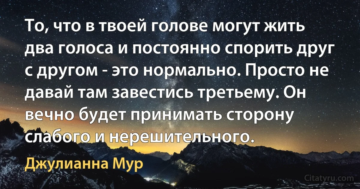 То, что в твоей голове могут жить два голоса и постоянно спорить друг с другом - это нормально. Просто не давай там завестись третьему. Он вечно будет принимать сторону слабого и нерешительного. (Джулианна Мур)