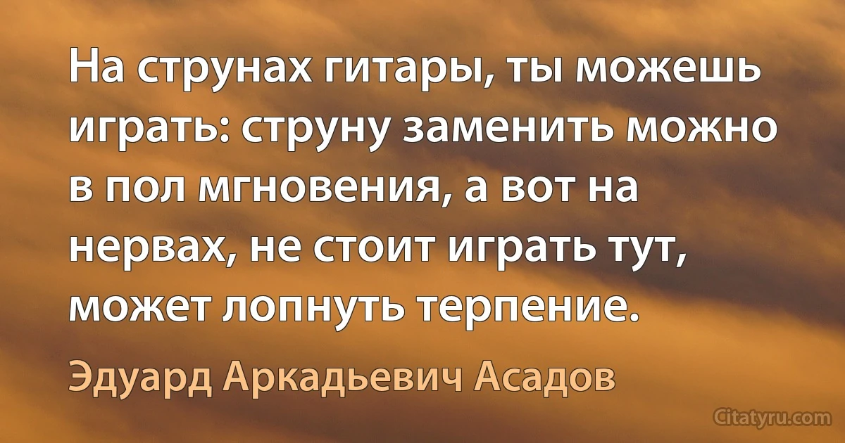 На струнах гитары, ты можешь играть: струну заменить можно в пол мгновения, а вот на нервах, не стоит играть тут, может лопнуть терпение. (Эдуард Аркадьевич Асадов)