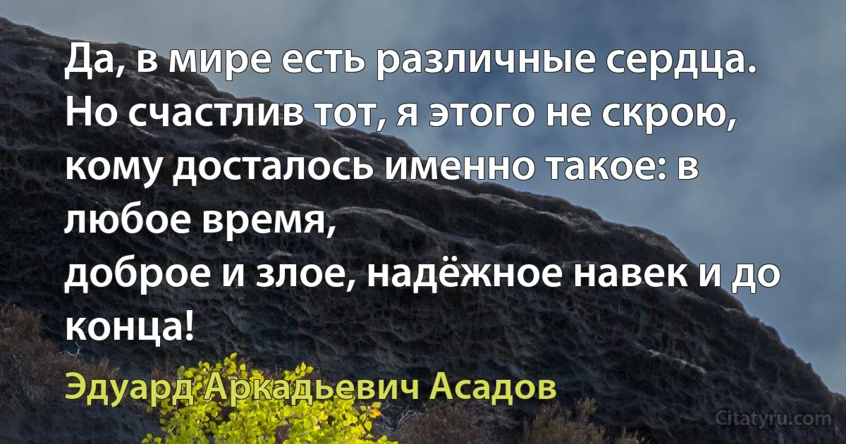 Да, в мире есть различные сердца.
Но счастлив тот, я этого не скрою,
кому досталось именно такое: в любое время,
доброе и злое, надёжное навек и до конца! (Эдуард Аркадьевич Асадов)