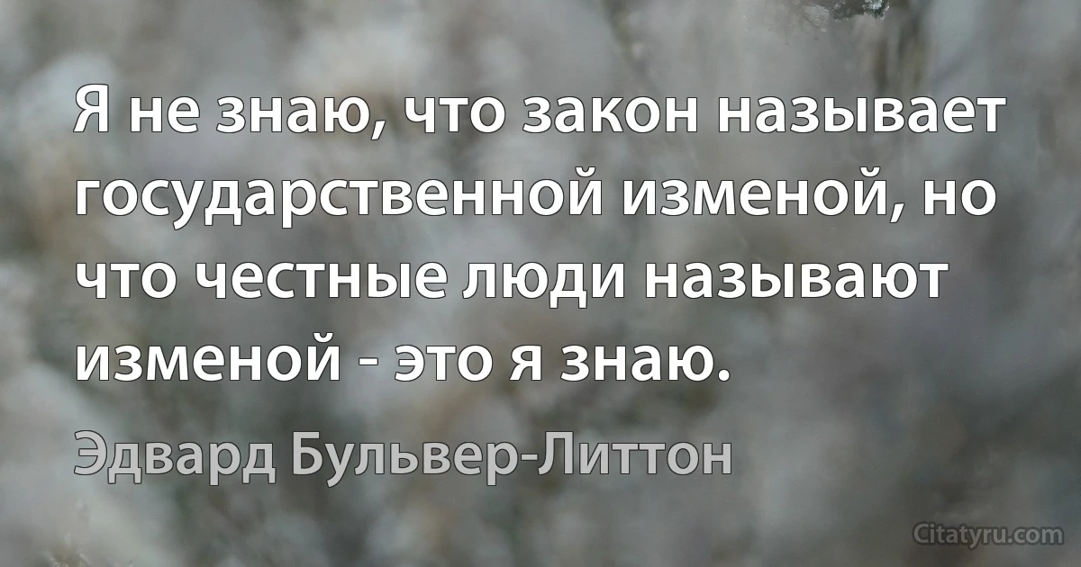 Я не знаю, что закон называет государственной изменой, но что честные люди называют изменой - это я знаю. (Эдвард Бульвер-Литтон)