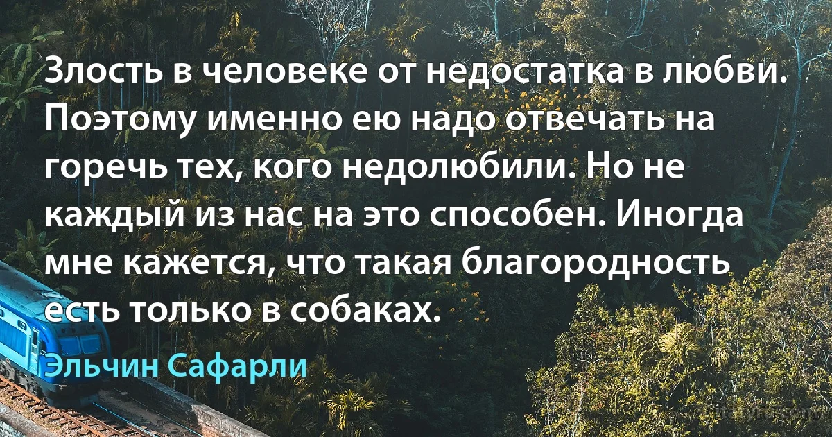 Злость в человеке от недостатка в любви. Поэтому именно ею надо отвечать на горечь тех, кого недолюбили. Но не каждый из нас на это способен. Иногда мне кажется, что такая благородность есть только в собаках. (Эльчин Сафарли)