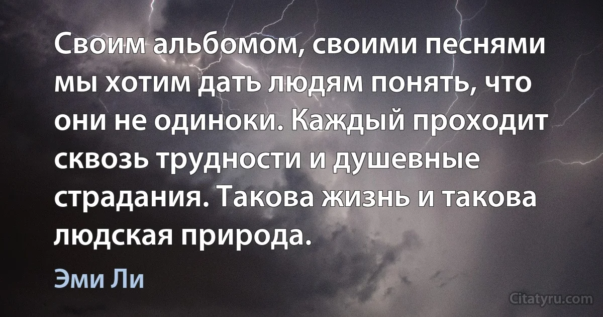 Своим альбомом, своими песнями мы хотим дать людям понять, что они не одиноки. Каждый проходит сквозь трудности и душевные страдания. Такова жизнь и такова людская природа. (Эми Ли)