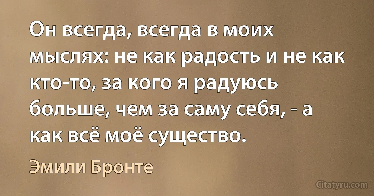 Он всегда, всегда в моих мыслях: не как радость и не как кто-то, за кого я радуюсь больше, чем за саму себя, - а как всё моё существо. (Эмили Бронте)