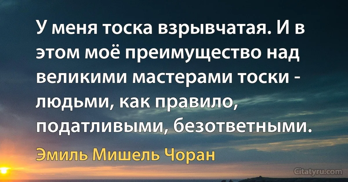 У меня тоска взрывчатая. И в этом моё преимущество над великими мастерами тоски - людьми, как правило, податливыми, безответными. (Эмиль Мишель Чоран)