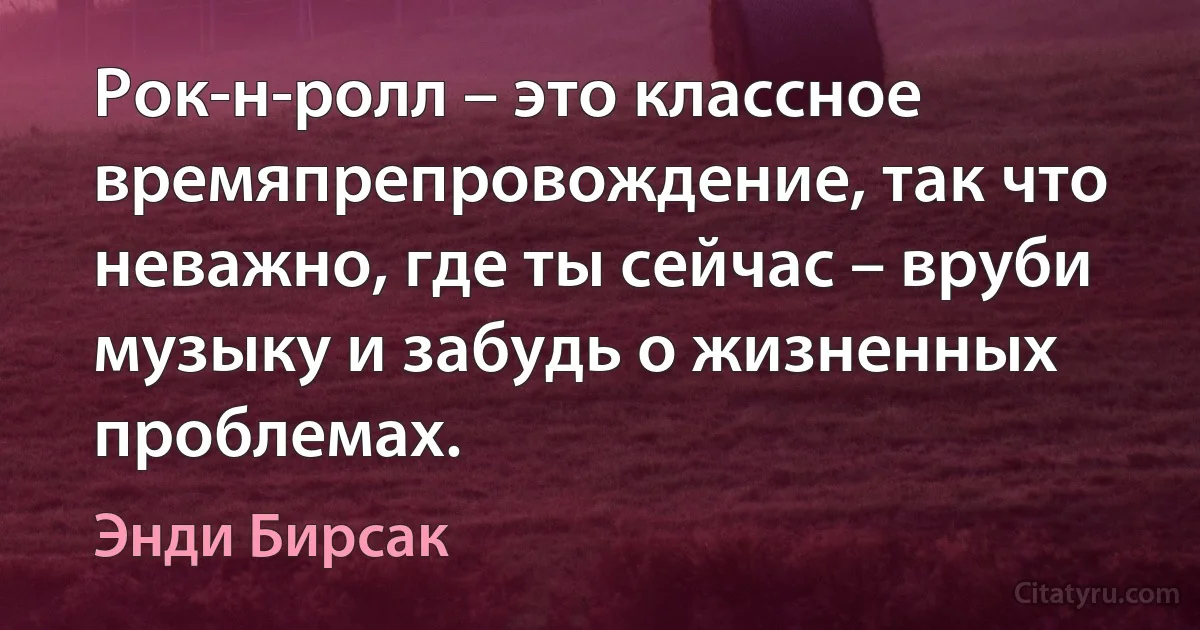 Рок-н-ролл – это классное времяпрепровождение, так что неважно, где ты сейчас – вруби музыку и забудь о жизненных проблемах. (Энди Бирсак)