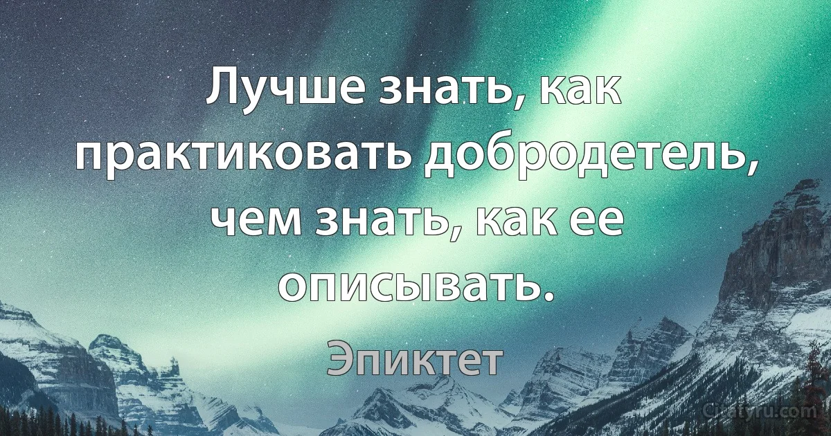 Лучше знать, как практиковать добродетель, чем знать, как ее описывать. (Эпиктет)