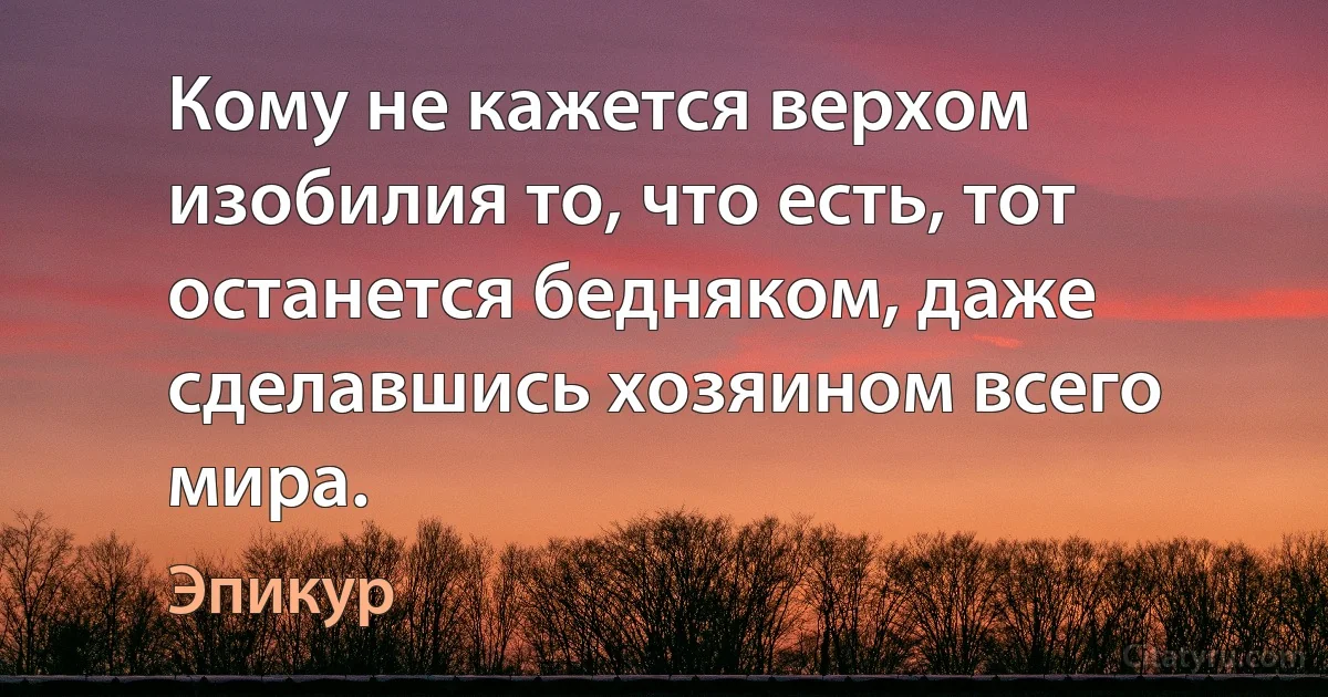 Кому не кажется верхом изобилия то, что есть, тот останется бедняком, даже сделавшись хозяином всего мира. (Эпикур)