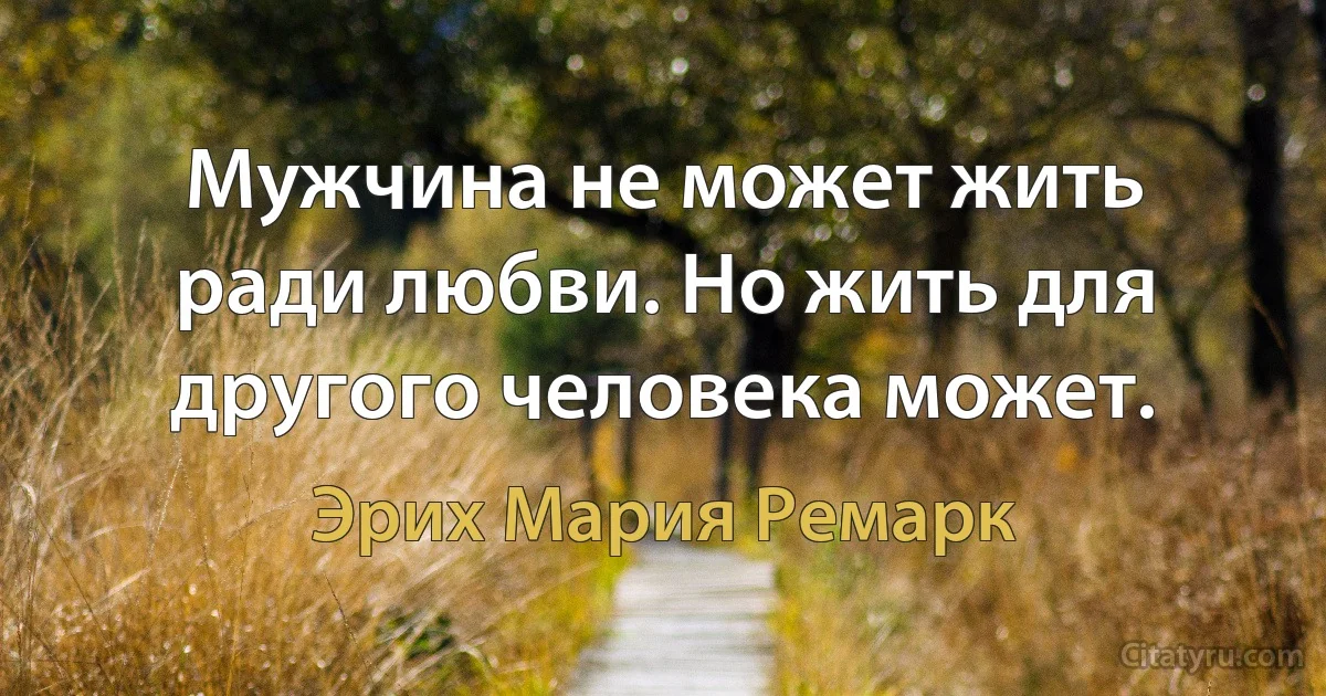 Мужчина не может жить ради любви. Но жить для другого человека может. (Эрих Мария Ремарк)