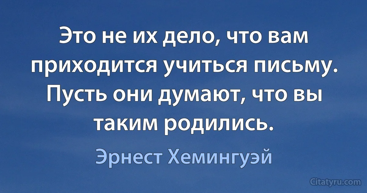 Это не их дело, что вам приходится учиться письму. Пусть они думают, что вы таким родились. (Эрнест Хемингуэй)