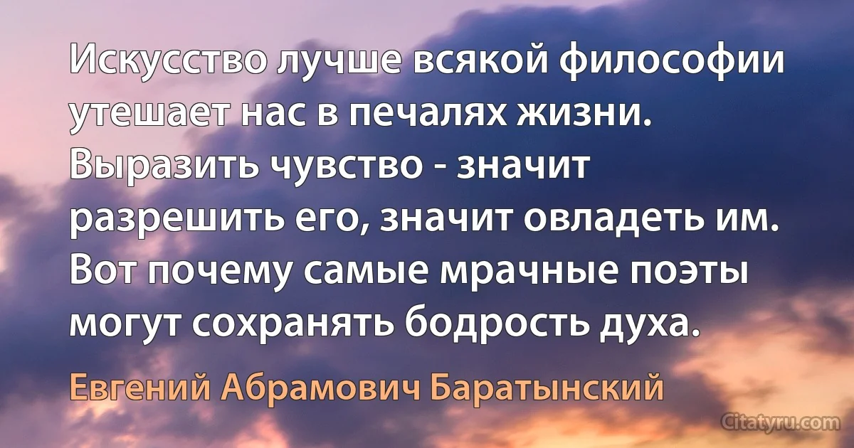 Искусство лучше всякой философии утешает нас в печалях жизни. Выразить чувство - значит разрешить его, значит овладеть им. Вот почему самые мрачные поэты могут сохранять бодрость духа. (Евгений Абрамович Баратынский)