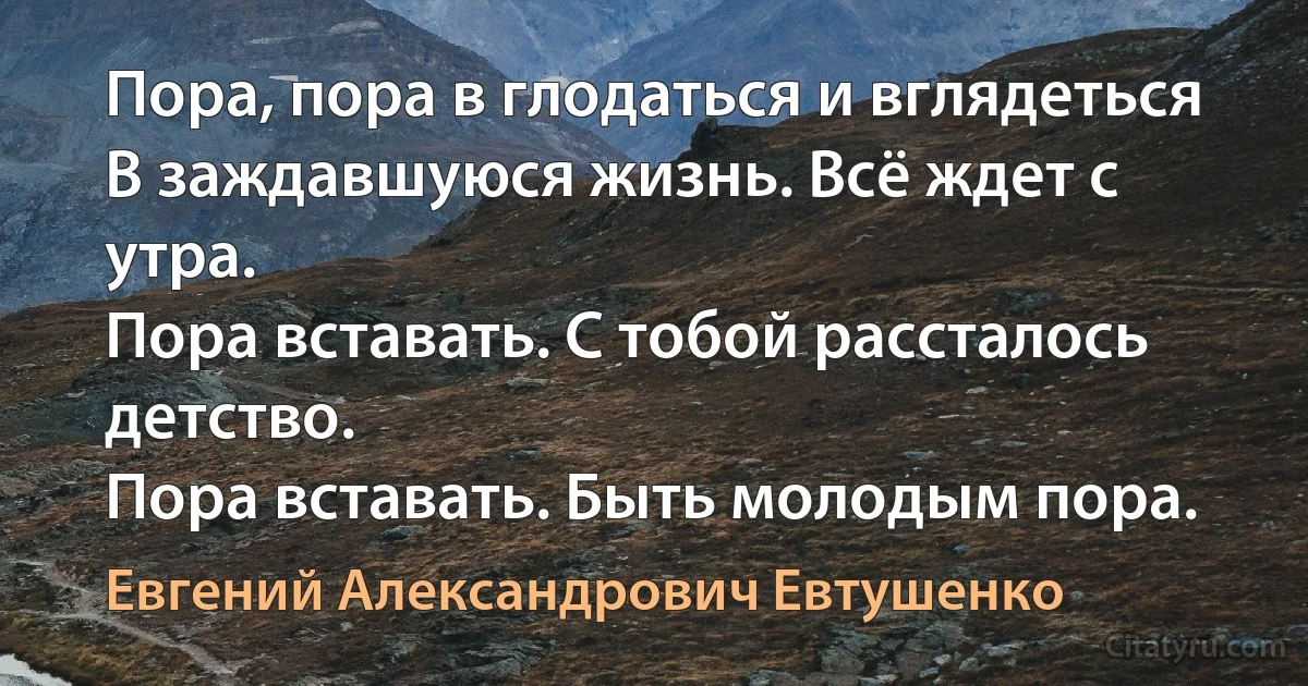 Пора, пора в глодаться и вглядеться
В заждавшуюся жизнь. Всё ждет с утра.
Пора вставать. С тобой рассталось детство.
Пора вставать. Быть молодым пора. (Евгений Александрович Евтушенко)