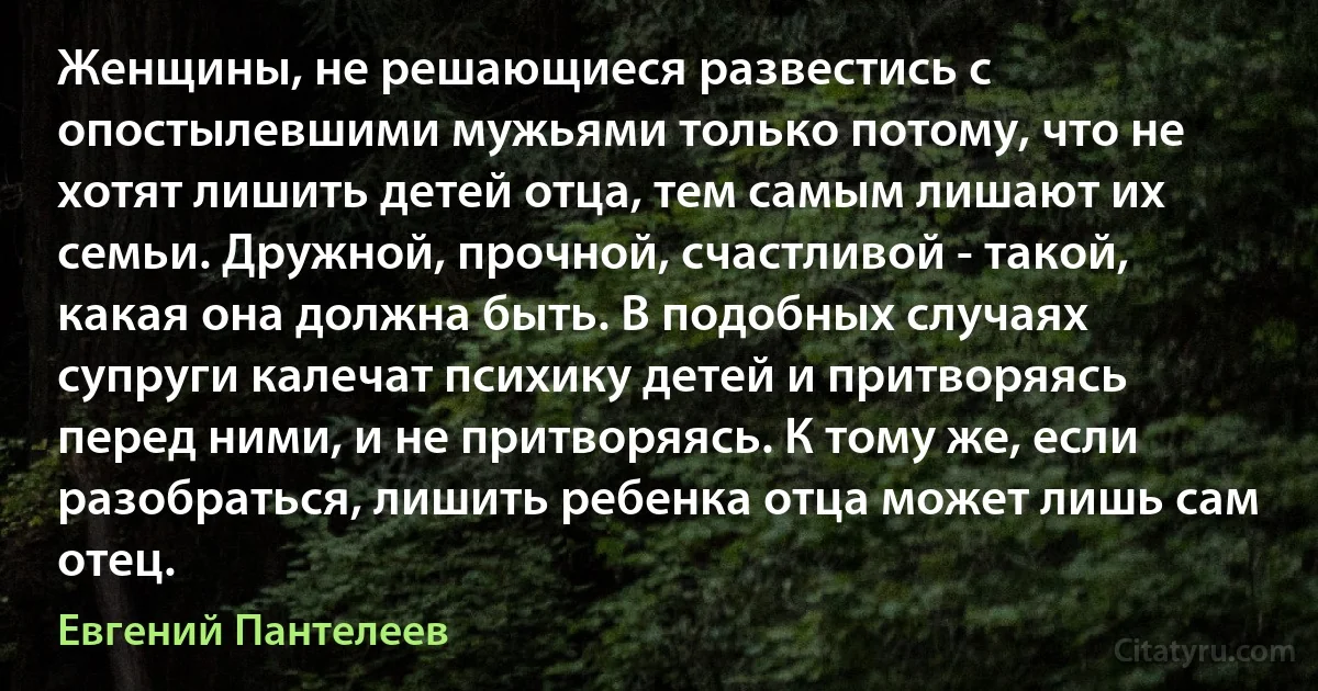 Женщины, не решающиеся развестись с опостылевшими мужьями только потому, что не хотят лишить детей отца, тем самым лишают их семьи. Дружной, прочной, счастливой - такой, какая она должна быть. В подобных случаях супруги калечат психику детей и притворяясь перед ними, и не притворяясь. К тому же, если разобраться, лишить ребенка отца может лишь сам отец. (Евгений Пантелеев)