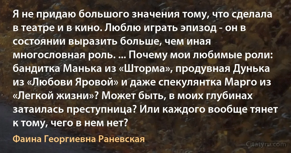 Я не придаю большого значения тому, что сделала в театре и в кино. Люблю играть эпизод - он в состоянии выразить больше, чем иная многословная роль. ... Почему мои любимые роли: бандитка Манька из «Шторма», продувная Дунька из «Любови Яровой» и даже спекулянтка Марго из «Легкой жизни»? Может быть, в моих глубинах затаилась преступница? Или каждого вообще тянет к тому, чего в нем нет? (Фаина Георгиевна Раневская)