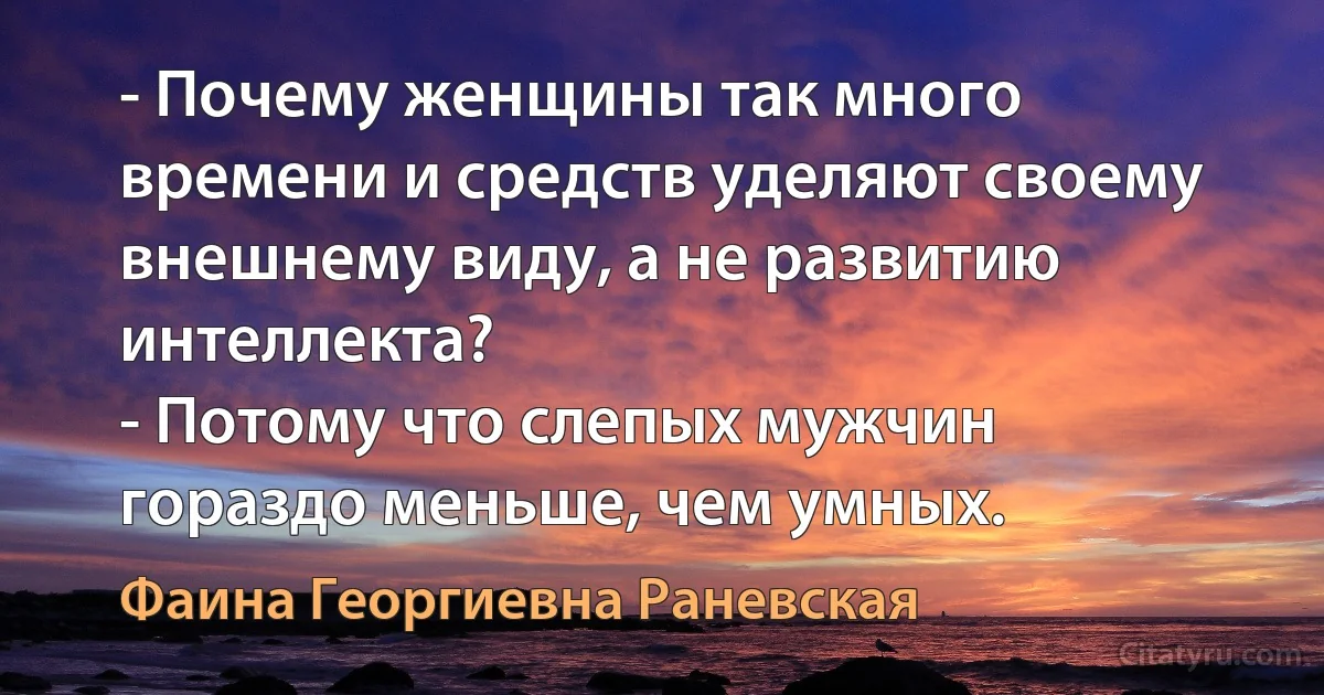 - Почему женщины так много времени и средств уделяют своему внешнему виду, а не развитию интеллекта?
- Потому что слепых мужчин гораздо меньше, чем умных. (Фаина Георгиевна Раневская)