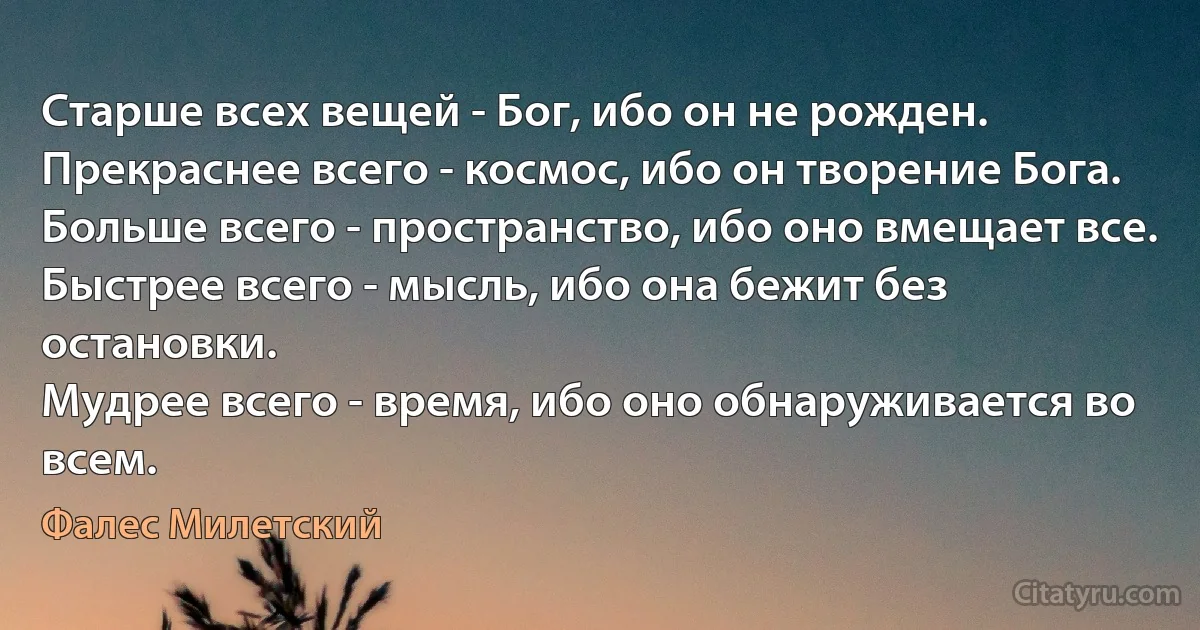 Старше всех вещей - Бог, ибо он не рожден.
Прекраснее всего - космос, ибо он творение Бога.
Больше всего - пространство, ибо оно вмещает все.
Быстрее всего - мысль, ибо она бежит без остановки.
Мудрее всего - время, ибо оно обнаруживается во всем. (Фалес Милетский)