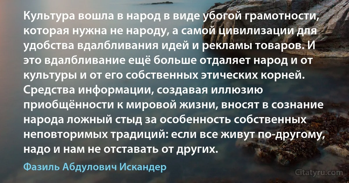 Культура вошла в народ в виде убогой грамотности, которая нужна не народу, а самой цивилизации для удобства вдалбливания идей и рекламы товаров. И это вдалбливание ещё больше отдаляет народ и от культуры и от его собственных этических корней.
Средства информации, создавая иллюзию приобщённости к мировой жизни, вносят в сознание народа ложный стыд за особенность собственных неповторимых традиций: если все живут по-другому, надо и нам не отставать от других. (Фазиль Абдулович Искандер)