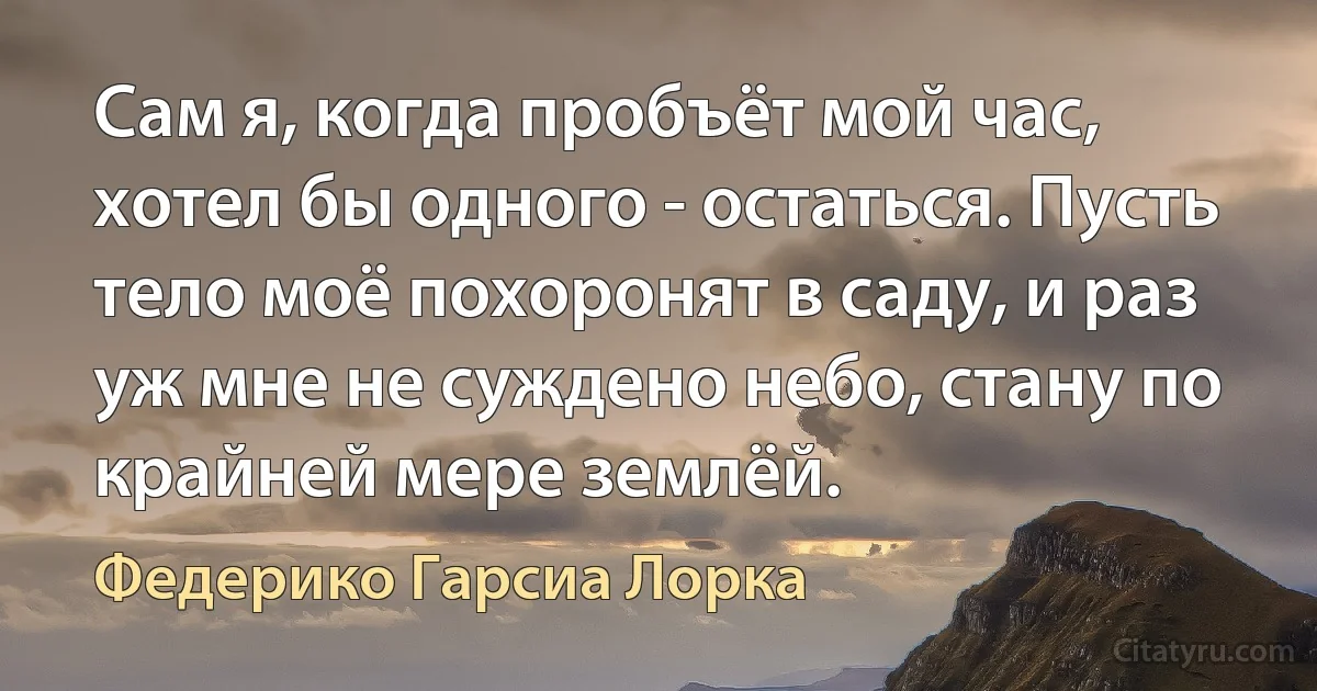 Сам я, когда пробъёт мой час, хотел бы одного - остаться. Пусть тело моё похоронят в саду, и раз уж мне не суждено небо, стану по крайней мере землёй. (Федерико Гарсиа Лорка)