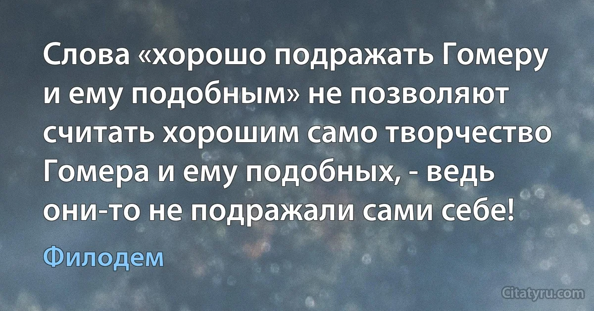 Слова «хорошо подражать Гомеру и ему подобным» не позволяют считать хорошим само творчество Гомера и ему подобных, - ведь они-то не подражали сами себе! (Филодем)