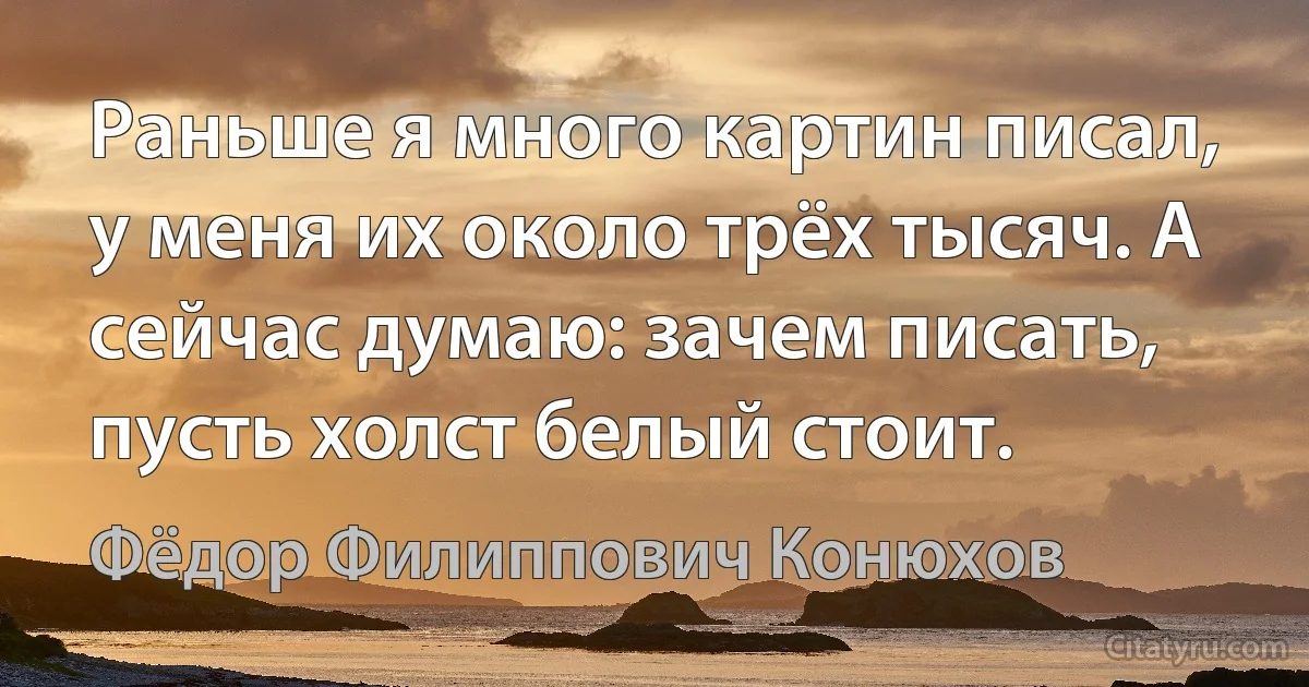 Раньше я много картин писал, у меня их около трёх тысяч. А сейчас думаю: зачем писать, пусть холст белый стоит. (Фёдор Филиппович Конюхов)