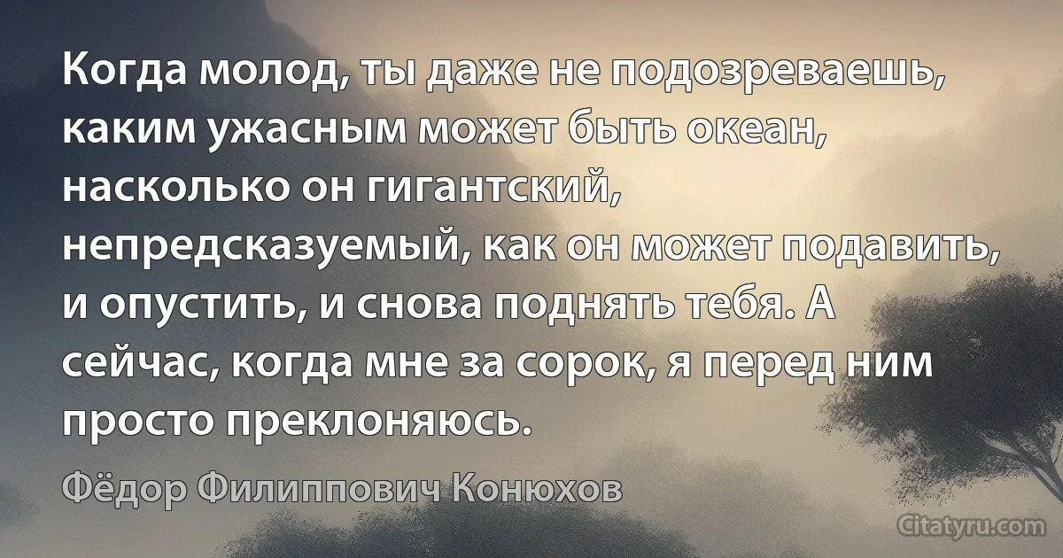 Когда молод, ты даже не подозреваешь, каким ужасным может быть океан, насколько он гигантский, непредсказуемый, как он может подавить, и опустить, и снова поднять тебя. А сейчас, когда мне за сорок, я перед ним просто преклоняюсь. (Фёдор Филиппович Конюхов)